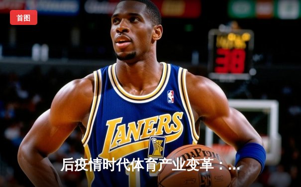 后疫情时代体育产业变革：数字技术如何重塑赛事价值与观众体验