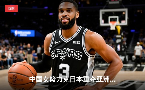 中国女篮力克日本重夺亚洲杯冠军 韩旭荣膺MVP