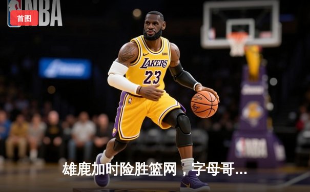 雄鹿加时险胜篮网，字母哥43分导演逆转好戏