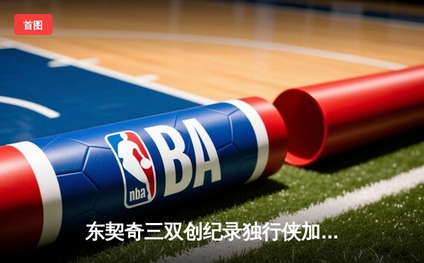 东契奇三双创纪录独行侠加时险胜雷霆，欧文关键三分锁定西决门票