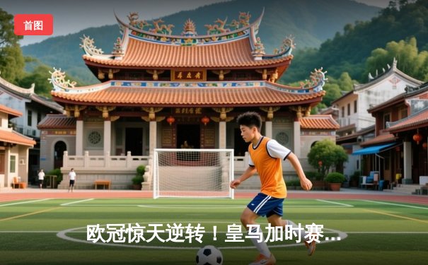 欧冠惊天逆转！皇马加时赛3-2绝杀拜仁，维尼修斯传射本泽马加时双响